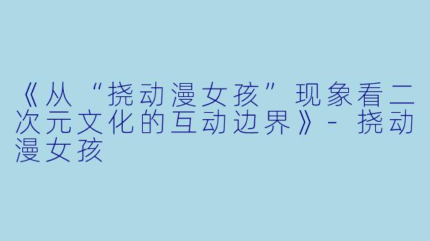 《从“挠动漫女孩”现象看二次元文化的互动边界》-挠动漫女孩