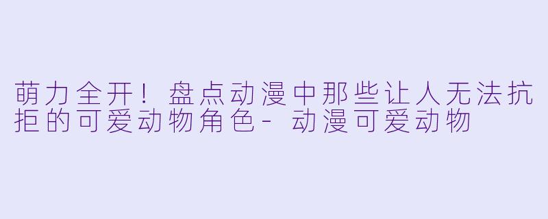 萌力全开！盘点动漫中那些让人无法抗拒的可爱动物角色-动漫可爱动物