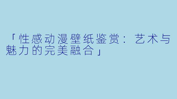 「性感动漫壁纸鉴赏：艺术与魅力的完美融合」