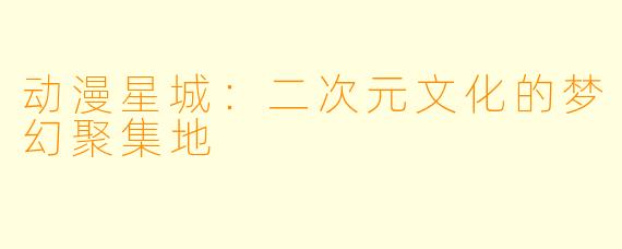 动漫星城：二次元文化的梦幻聚集地