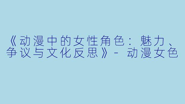 《动漫中的女性角色：魅力、争议与文化反思》-动漫女色