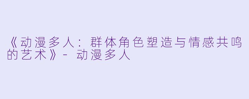 《动漫多人：群体角色塑造与情感共鸣的艺术》-动漫多人