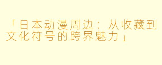 「日本动漫周边：从收藏到文化符号的跨界魅力」