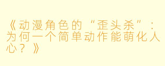 《动漫角色的“歪头杀”：为何一个简单动作能萌化人心？》