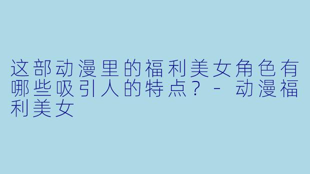 这部动漫里的福利美女角色有哪些吸引人的特点?