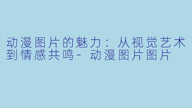 动漫图片的魅力：从视觉艺术到情感共鸣-动漫图片图片