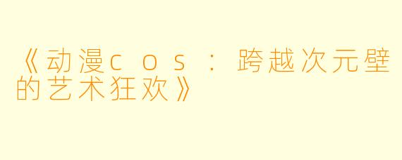 《动漫cos：跨越次元壁的艺术狂欢》