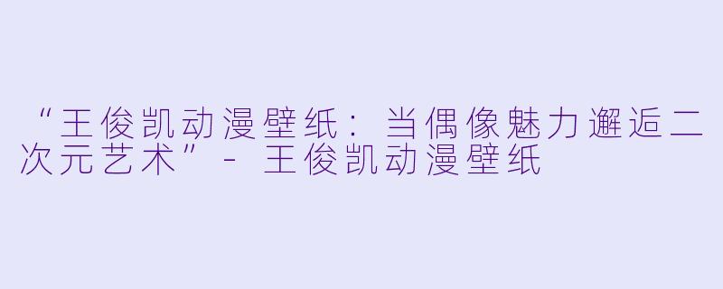 “王俊凯动漫壁纸：当偶像魅力邂逅二次元艺术”-王俊凯动漫壁纸