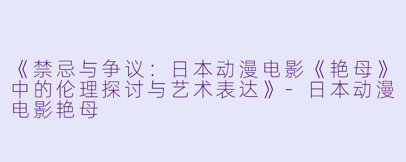 《禁忌与争议：日本动漫电影《艳母》中的伦理探讨与艺术表达》-日本动漫电影艳母