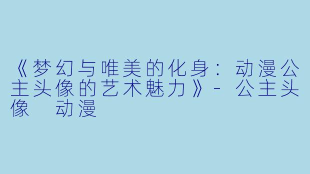 《梦幻与唯美的化身:动漫公主头像的艺术魅力》