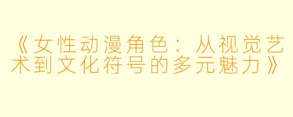《女性动漫角色：从视觉艺术到文化符号的多元魅力》