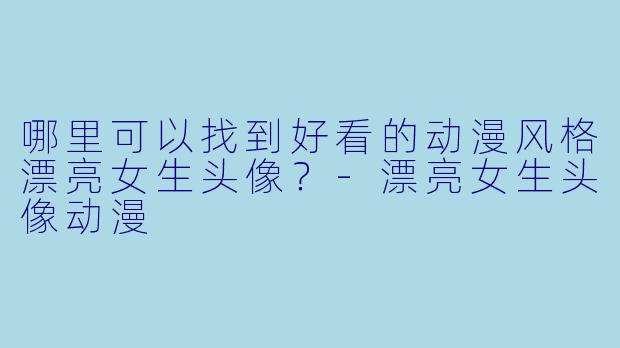 哪里可以找到好看的动漫风格漂亮女生头像？-漂亮女生头像动漫