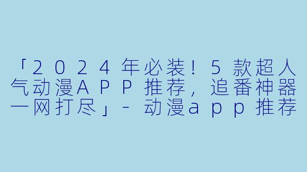 「2024年必装!5款超人气动漫APP推荐,追番神器一网打尽」