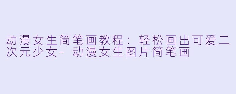 动漫女生简笔画教程：轻松画出可爱二次元少女-动漫女生图片简笔画