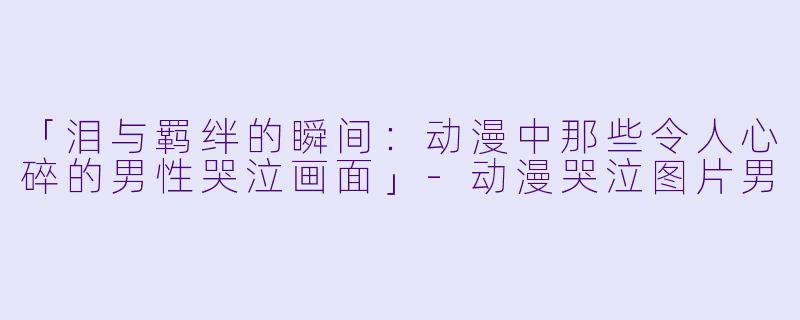 「泪与羁绊的瞬间：动漫中那些令人心碎的男性哭泣画面」-动漫哭泣图片男