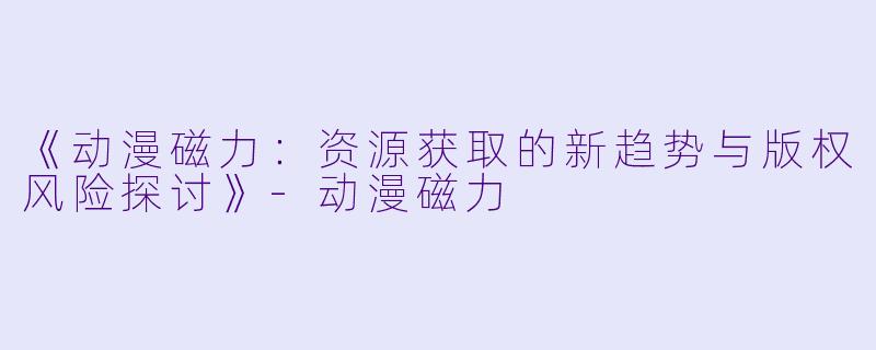 《动漫磁力:资源获取的新趋势与版权风险探讨》-动漫磁力