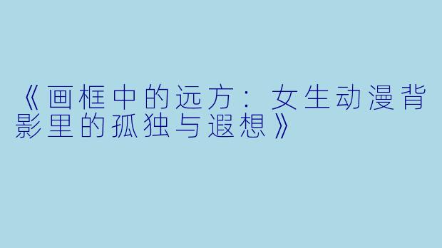 《画框中的远方：女生动漫背影里的孤独与遐想》