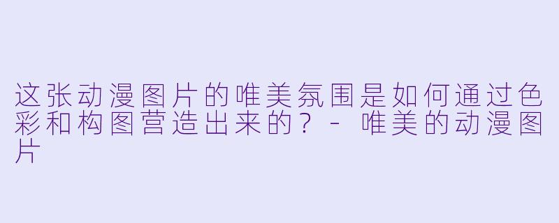 这张动漫图片的唯美氛围是如何通过色彩和构图营造出来的？-唯美的动漫图片