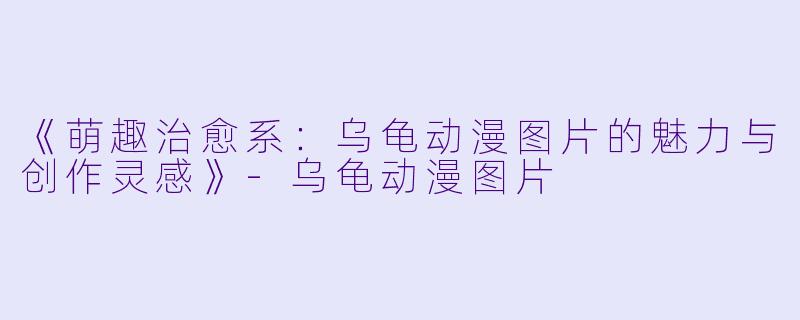 《萌趣治愈系：乌龟动漫图片的魅力与创作灵感》-乌龟动漫图片
