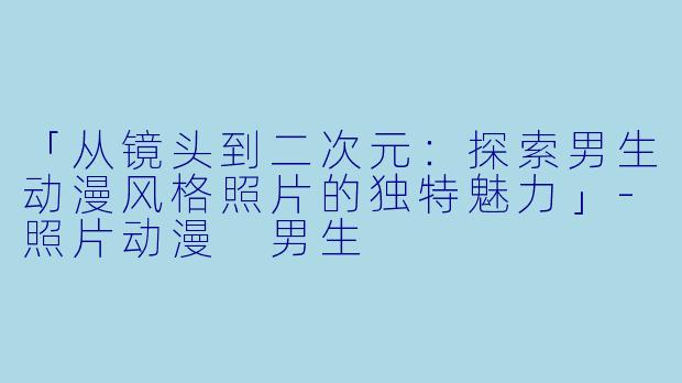 「从镜头到二次元：探索男生动漫风格照片的独特魅力」-照片动漫 男生