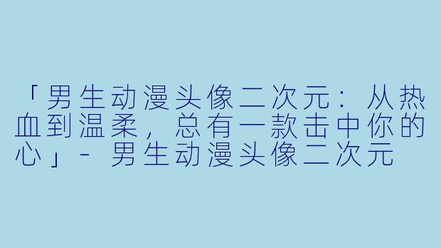 「男生动漫头像二次元：从热血到温柔，总有一款击中你的心」-男生动漫头像二次元