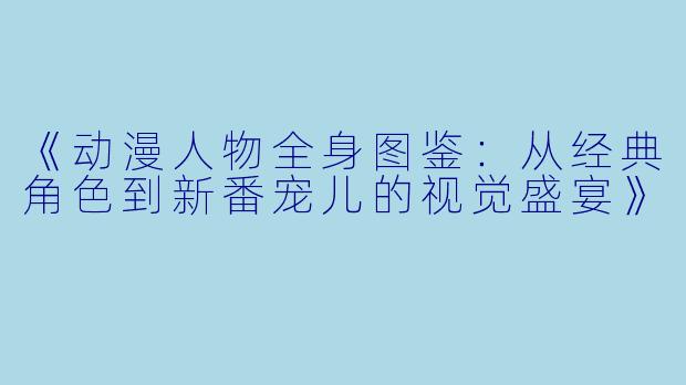 《动漫人物全身图鉴：从经典角色到新番宠儿的视觉盛宴》
