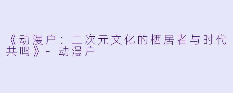 《动漫户：二次元文化的栖居者与时代共鸣》-动漫户