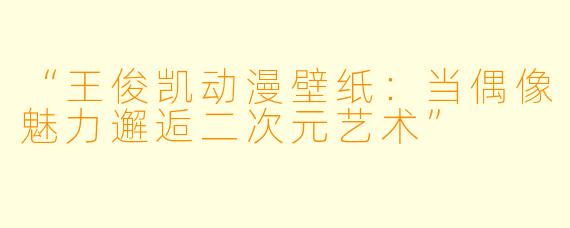“王俊凯动漫壁纸：当偶像魅力邂逅二次元艺术”