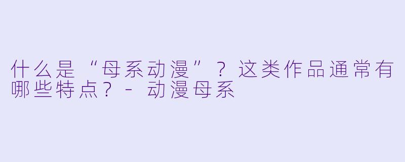 什么是“母系动漫”？这类作品通常有哪些特点？-动漫母系
