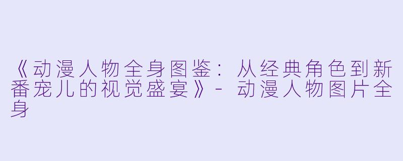 《动漫人物全身图鉴：从经典角色到新番宠儿的视觉盛宴》-动漫人物图片全身