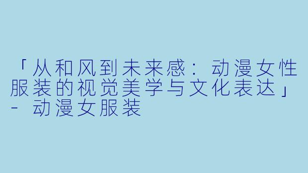 「从和风到未来感：动漫女性服装的视觉美学与文化表达」-动漫女服装