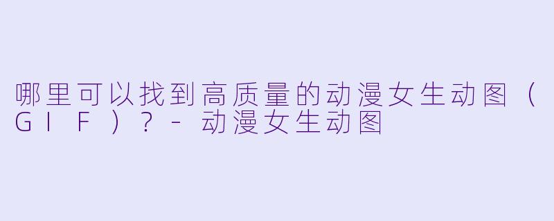哪里可以找到高质量的动漫女生动图（GIF）？-动漫女生动图
