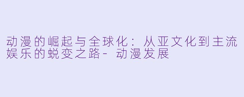 动漫的崛起与全球化：从亚文化到主流娱乐的蜕变之路-动漫发展
