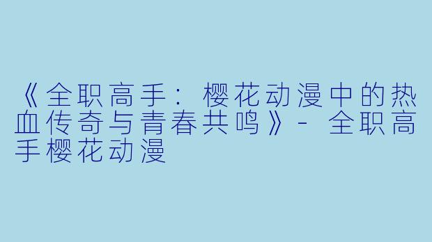 《全职高手：樱花动漫中的热血传奇与青春共鸣》-全职高手樱花动漫