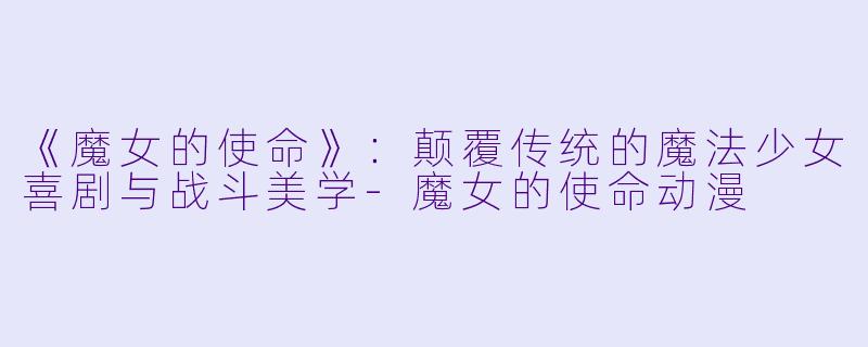 《魔女的使命》：颠覆传统的魔法少女喜剧与战斗美学-魔女的使命动漫