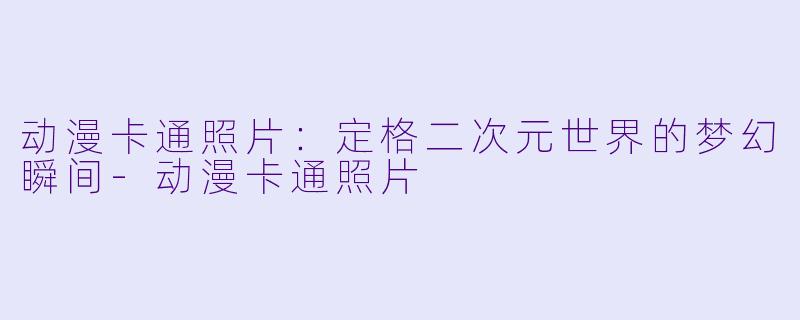 动漫卡通照片：定格二次元世界的梦幻瞬间-动漫卡通照片