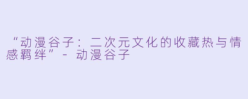 “动漫谷子：二次元文化的收藏热与情感羁绊”-动漫谷子