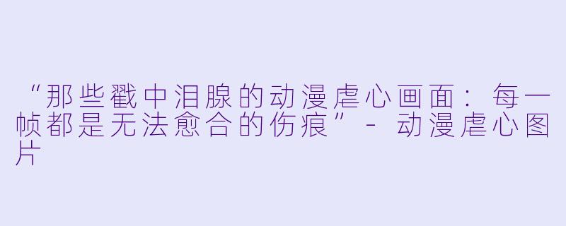 “那些戳中泪腺的动漫虐心画面：每一帧都是无法愈合的伤痕”-动漫虐心图片