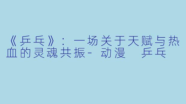 《乒乓》：一场关于天赋与热血的灵魂共振-动漫 乒乓