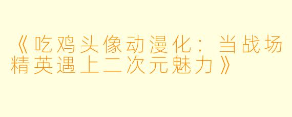 《吃鸡头像动漫化：当战场精英遇上二次元魅力》