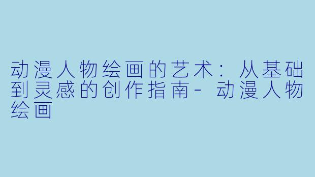 动漫人物绘画的艺术:从基础到灵感的创作指南-动漫人物绘画