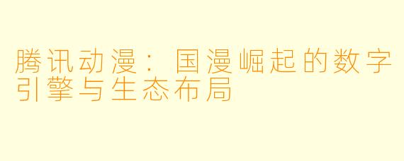 腾讯动漫：国漫崛起的数字引擎与生态布局