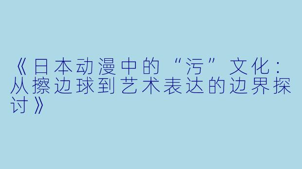《日本动漫中的“污”文化：从擦边球到艺术表达的边界探讨》