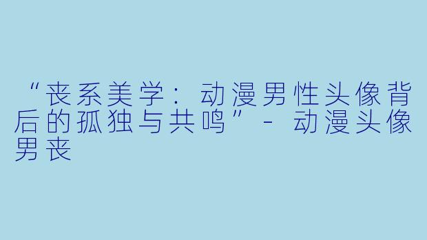 “丧系美学：动漫男性头像背后的孤独与共鸣”-动漫头像男丧