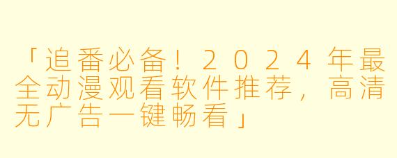 「追番必备！2024年最全动漫观看软件推荐，高清无广告一键畅看」