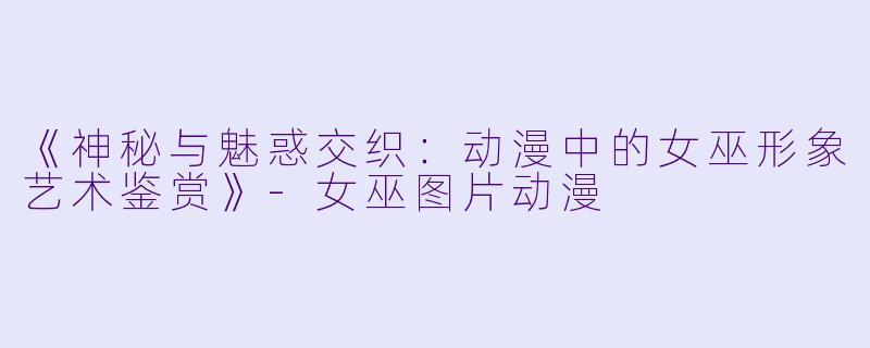 《神秘与魅惑交织：动漫中的女巫形象艺术鉴赏》-女巫图片动漫