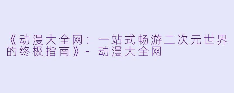 《动漫大全网:一站式畅游二次元世界的终极指南》-动漫大全网