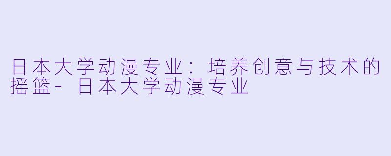日本大学动漫专业:培养创意与技术的摇篮