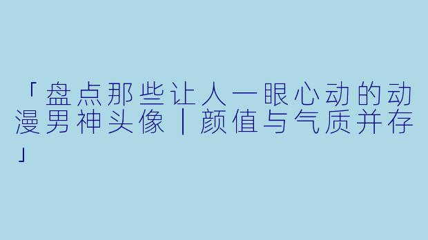 「盘点那些让人一眼心动的动漫男神头像|颜值与气质并存」