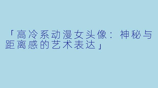 「高冷系动漫女头像：神秘与距离感的艺术表达」